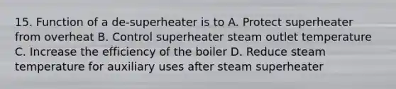 15. Function of a de-superheater is to A. Protect superheater from overheat B. Control superheater steam outlet temperature C. Increase the efficiency of the boiler D. Reduce steam temperature for auxiliary uses after steam superheater