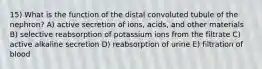 15) What is the function of the distal convoluted tubule of the nephron? A) active secretion of ions, acids, and other materials B) selective reabsorption of potassium ions from the filtrate C) active alkaline secretion D) reabsorption of urine E) filtration of blood