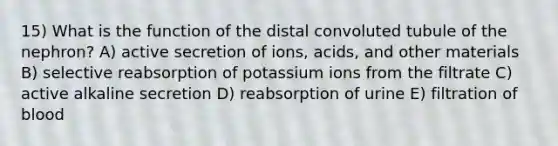 15) What is the function of the distal convoluted tubule of the nephron? A) active secretion of ions, acids, and other materials B) selective reabsorption of potassium ions from the filtrate C) active alkaline secretion D) reabsorption of urine E) filtration of blood