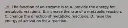 15. The function of an enzyme is to A. provide the energy for metabolic reactions. B. increase the rate of a metabolic reaction. C. change the direction of metabolic reactions. D. raise the energy of activation for a reaction.