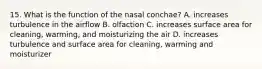 15. What is the function of the nasal conchae? A. increases turbulence in the airflow B. olfaction C. increases surface area for cleaning, warming, and moisturizing the air D. increases turbulence and surface area for cleaning, warming and moisturizer