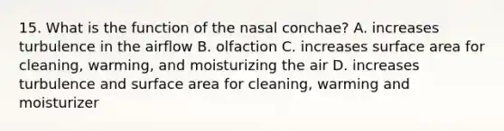 15. What is the function of the nasal conchae? A. increases turbulence in the airflow B. olfaction C. increases surface area for cleaning, warming, and moisturizing the air D. increases turbulence and surface area for cleaning, warming and moisturizer