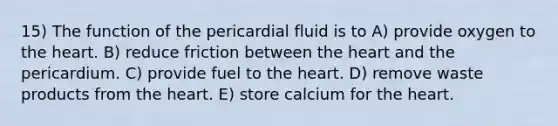 15) The function of the pericardial fluid is to A) provide oxygen to the heart. B) reduce friction between the heart and the pericardium. C) provide fuel to the heart. D) remove waste products from the heart. E) store calcium for the heart.