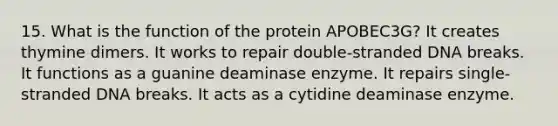 15. What is the function of the protein APOBEC3G? It creates thymine dimers. It works to repair double-stranded DNA breaks. It functions as a guanine deaminase enzyme. It repairs single-stranded DNA breaks. It acts as a cytidine deaminase enzyme.