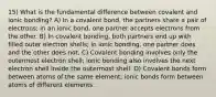 15) What is the fundamental difference between covalent and ionic bonding? A) In a covalent bond, the partners share a pair of electrons; in an ionic bond, one partner accepts electrons from the other. B) In covalent bonding, both partners end up with filled outer electron shells; in ionic bonding, one partner does and the other does not. C) Covalent bonding involves only the outermost electron shell; ionic bonding also involves the next electron shell inside the outermost shell. D) Covalent bonds form between atoms of the same element; ionic bonds form between atoms of different elements.