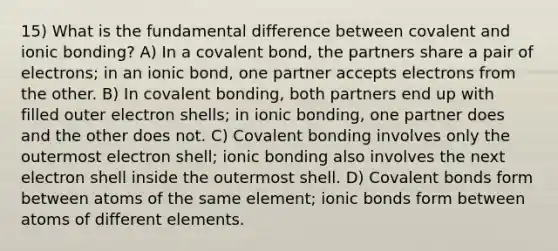 15) What is the fundamental difference between covalent and ionic bonding? A) In a covalent bond, the partners share a pair of electrons; in an ionic bond, one partner accepts electrons from the other. B) In covalent bonding, both partners end up with filled outer electron shells; in ionic bonding, one partner does and the other does not. C) Covalent bonding involves only the outermost electron shell; ionic bonding also involves the next electron shell inside the outermost shell. D) Covalent bonds form between atoms of the same element; ionic bonds form between atoms of different elements.