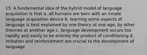 15. A fundamental idea of the hybrid model of language acquisition is that a. all humans are born with an innate language acquisition device b. learning some aspects of language is best explained by one theory at one age, by other theories at another age c. language development occurs too rapidly and easily to be entirely the product of conditioning d. imitation and reinforcement are crucial to the development of language