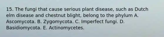 15. The fungi that cause serious plant disease, such as Dutch elm disease and chestnut blight, belong to the phylum A. Ascomycota. B. Zygomycota. C. Imperfect fungi. D. Basidiomycota. E. Actinomycetes.