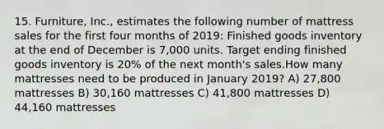 15. Furniture, Inc., estimates the following number of mattress sales for the first four months of 2019: Finished goods inventory at the end of December is 7,000 units. Target ending finished goods inventory is 20% of the next month's sales.How many mattresses need to be produced in January 2019? A) 27,800 mattresses B) 30,160 mattresses C) 41,800 mattresses D) 44,160 mattresses