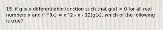 15. if g is a differentiable function such that g(x) < 0 for all real numbers x and if f'9x) = x^2 - x - 12)g(x), which of the following is true?