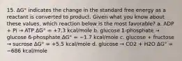 15. ΔG° indicates the change in the standard free energy as a reactant is converted to product. Given what you know about these values, which reaction below is the most favorable? a. ADP + Pi → ATP ΔG° = +7.3 kcal/mole b. glucose 1-phosphate → glucose 6-phosphate ΔG° = −1.7 kcal/mole c. glucose + fructose → sucrose ΔG° = +5.5 kcal/mole d. glucose → CO2 + H2O ΔG° = −686 kcal/mole