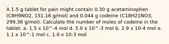 A 1.5 g tablet for pain might contain 0.30 g acetaminophen (C8H9NO2, 151.16 g/mol) and 0.044 g codeine (C18H21NO3, 299.36 g/mol). Calculate the number of moles of codeine in the tablet. a. 1.5 x 10^-4 mol d. 5.0 x 10^-3 mol b. 2.9 x 10-4 mol e. 1.1 x 10^-1 mol c. 1.0 x 10-3 mol