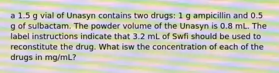 a 1.5 g vial of Unasyn contains two drugs: 1 g ampicillin and 0.5 g of sulbactam. The powder volume of the Unasyn is 0.8 mL. The label instructions indicate that 3.2 mL of Swfi should be used to reconstitute the drug. What isw the concentration of each of the drugs in mg/mL?