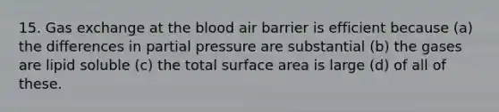 15. Gas exchange at the blood air barrier is efficient because (a) the differences in partial pressure are substantial (b) the gases are lipid soluble (c) the total surface area is large (d) of all of these.