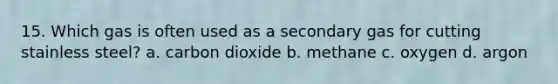 15. Which gas is often used as a secondary gas for cutting stainless steel? a. carbon dioxide b. methane c. oxygen d. argon