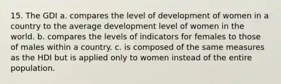 15. The GDI a. compares the level of development of women in a country to the average development level of women in the world. b. compares the levels of indicators for females to those of males within a country. c. is composed of the same measures as the HDI but is applied only to women instead of the entire population.