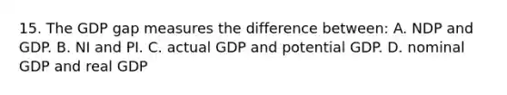 15. The GDP gap measures the difference between: A. NDP and GDP. B. NI and PI. C. actual GDP and potential GDP. D. nominal GDP and real GDP