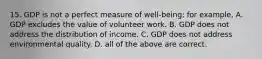 15. GDP is not a perfect measure of well-being; for example, A. GDP excludes the value of volunteer work. B. GDP does not address the distribution of income. C. GDP does not address environmental quality. D. all of the above are correct.