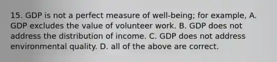 15. GDP is not a perfect measure of well-being; for example, A. GDP excludes the value of volunteer work. B. GDP does not address the distribution of income. C. GDP does not address environmental quality. D. all of the above are correct.