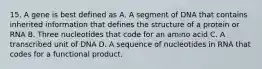 15. A gene is best defined as A. A segment of DNA that contains inherited information that defines the structure of a protein or RNA B. Three nucleotides that code for an amino acid C. A transcribed unit of DNA D. A sequence of nucleotides in RNA that codes for a functional product.