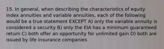 15. In general, when describing the characteristics of equity index annuities and variable annuities, each of the following would be a true statement EXCEPT A) only the variable annuity is considered a security B) only the EIA has a minimum guaranteed return C) both offer an opportunity for unlimited gain D) both are issued by life insurance companies