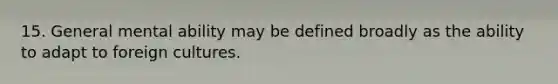 15. General mental ability may be defined broadly as the ability to adapt to foreign cultures.