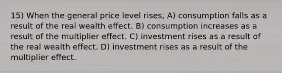 15) When the general price level rises, A) consumption falls as a result of the real wealth effect. B) consumption increases as a result of the multiplier effect. C) investment rises as a result of the real wealth effect. D) investment rises as a result of the multiplier effect.