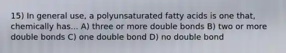 15) In general use, a polyunsaturated fatty acids is one that, chemically has... A) three or more double bonds B) two or more double bonds C) one double bond D) no double bond