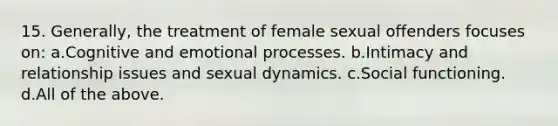 15. Generally, the treatment of female sexual offenders focuses on: a.Cognitive and emotional processes. b.Intimacy and relationship issues and sexual dynamics. c.Social functioning. d.All of the above.