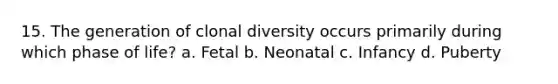 15. The generation of clonal diversity occurs primarily during which phase of life? a. Fetal b. Neonatal c. Infancy d. Puberty