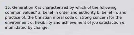 15. Generation X is characterized by which of the following common values? a. belief in order and authority b. belief in, and practice of, the Christian moral code c. strong concern for the environment d. flexibility and achievement of job satisfaction e. intimidated by change.