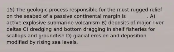 15) The geologic process responsible for the most rugged relief on the seabed of a passive continental margin is ________. A) active explosive submarine volcanism B) deposits of major river deltas C) dredging and bottom dragging in shelf fisheries for scallops and groundfish D) glacial erosion and deposition modified by rising sea levels.