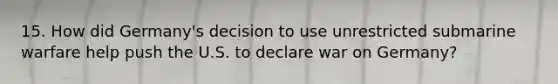 15. How did Germany's decision to use unrestricted submarine warfare help push the U.S. to declare war on Germany?