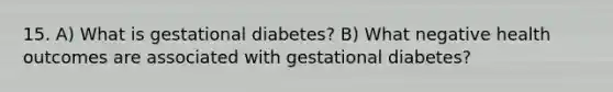 15. A) What is gestational diabetes? B) What negative health outcomes are associated with gestational diabetes?