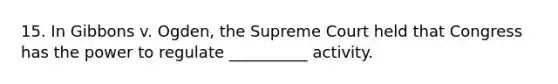 15. In Gibbons v. Ogden, the Supreme Court held that Congress has the power to regulate __________ activity.