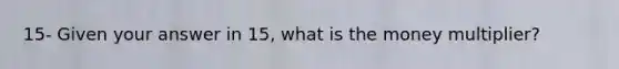 15- Given your answer in 15, what is the money multiplier?