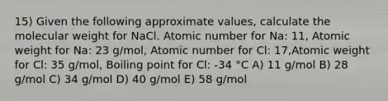 15) Given the following approximate values, calculate the molecular weight for NaCl. Atomic number for Na: 11, Atomic weight for Na: 23 g/mol, Atomic number for Cl: 17,Atomic weight for Cl: 35 g/mol, Boiling point for Cl: -34 °C A) 11 g/mol B) 28 g/mol C) 34 g/mol D) 40 g/mol E) 58 g/mol