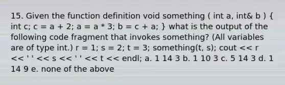 15. Given the function definition void something ( int a, int& b ) ( int c; c = a + 2; a = a * 3; b = c + a; ) what is the output of the following code fragment that invokes something? (All variables are of type int.) r = 1; s = 2; t = 3; something(t, s); cout << r << ' ' << s << ' ' << t << endl; a. 1 14 3 b. 1 10 3 c. 5 14 3 d. 1 14 9 e. none of the above