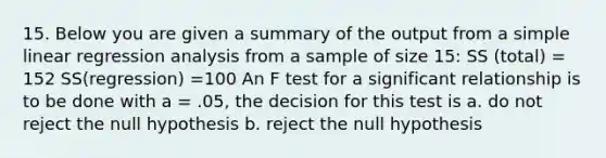 15. Below you are given a summary of the output from a simple linear regression analysis from a sample of size 15: SS (total) = 152 SS(regression) =100 An F test for a significant relationship is to be done with a = .05, the decision for this test is a. do not reject the null hypothesis b. reject the null hypothesis