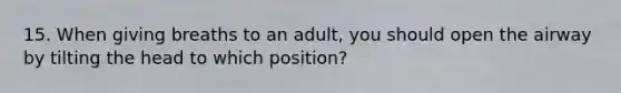 15. When giving breaths to an adult, you should open the airway by tilting the head to which position?