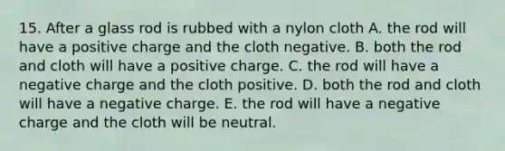 15. After a glass rod is rubbed with a nylon cloth A. the rod will have a positive charge and the cloth negative. B. both the rod and cloth will have a positive charge. C. the rod will have a negative charge and the cloth positive. D. both the rod and cloth will have a negative charge. E. the rod will have a negative charge and the cloth will be neutral.