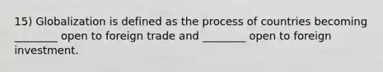 15) Globalization is defined as the process of countries becoming ________ open to foreign trade and ________ open to foreign investment.