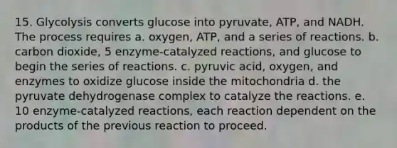 15. Glycolysis converts glucose into pyruvate, ATP, and NADH. The process requires a. oxygen, ATP, and a series of reactions. b. carbon dioxide, 5 enzyme-catalyzed reactions, and glucose to begin the series of reactions. c. pyruvic acid, oxygen, and enzymes to oxidize glucose inside the mitochondria d. the pyruvate dehydrogenase complex to catalyze the reactions. e. 10 enzyme-catalyzed reactions, each reaction dependent on the products of the previous reaction to proceed.