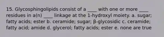 15. Glycosphingolipids consist of a ____ with one or more ____ residues in a(n) ____ linkage at the 1-hydroxyl moiety. a. sugar; fatty acids; ester b. ceramide; sugar; β-glycosidic c. ceramide; fatty acid; amide d. glycerol; fatty acids; ester e. none are true