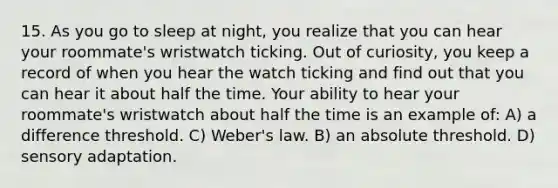 15. As you go to sleep at night, you realize that you can hear your roommate's wristwatch ticking. Out of curiosity, you keep a record of when you hear the watch ticking and find out that you can hear it about half the time. Your ability to hear your roommate's wristwatch about half the time is an example of: A) a difference threshold. C) Weber's law. B) an absolute threshold. D) sensory adaptation.