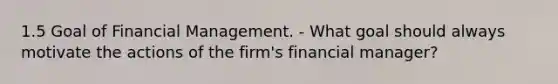 1.5 Goal of Financial Management. - What goal should always motivate the actions of the firm's financial manager?