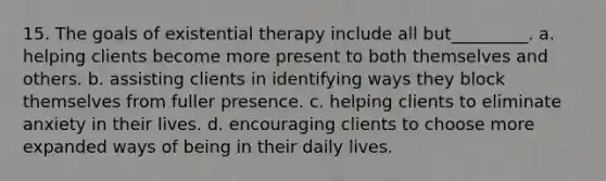 15. The goals of existential therapy include all but_________. a. helping clients become more present to both themselves and others. b. assisting clients in identifying ways they block themselves from fuller presence. c. helping clients to eliminate anxiety in their lives. d. encouraging clients to choose more expanded ways of being in their daily lives.