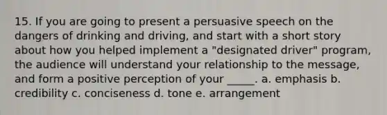 15. If you are going to present a persuasive speech on the dangers of drinking and driving, and start with a short story about how you helped implement a "designated driver" program, the audience will understand your relationship to the message, and form a positive perception of your _____. a. emphasis b. credibility c. conciseness d. tone e. arrangement