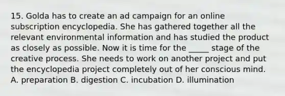 15. Golda has to create an ad campaign for an online subscription encyclopedia. She has gathered together all the relevant environmental information and has studied the product as closely as possible. Now it is time for the _____ stage of the creative process. She needs to work on another project and put the encyclopedia project completely out of her conscious mind. A. preparation B. digestion C. incubation D. illumination