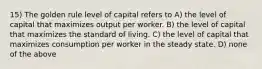 15) The golden rule level of capital refers to A) the level of capital that maximizes output per worker. B) the level of capital that maximizes the standard of living. C) the level of capital that maximizes consumption per worker in the steady state. D) none of the above